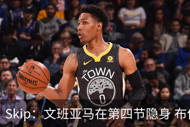 Skip：文班亚马在第四节隐身 布伦森在末节彻底完爆了他